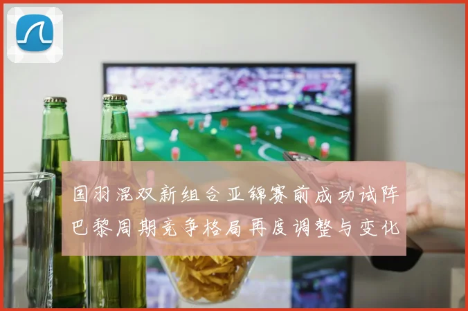 国羽混双新组合亚锦赛前成功试阵巴黎周期竞争格局再度调整与变化