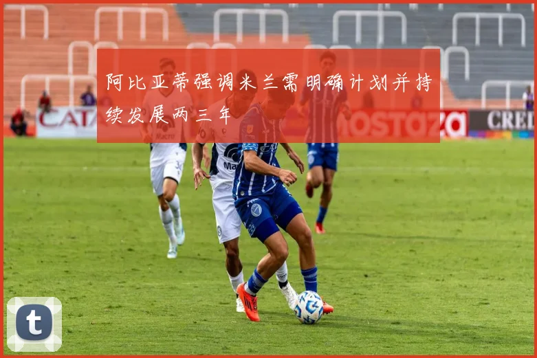阿比亚蒂强调米兰需明确计划并持续发展两三年