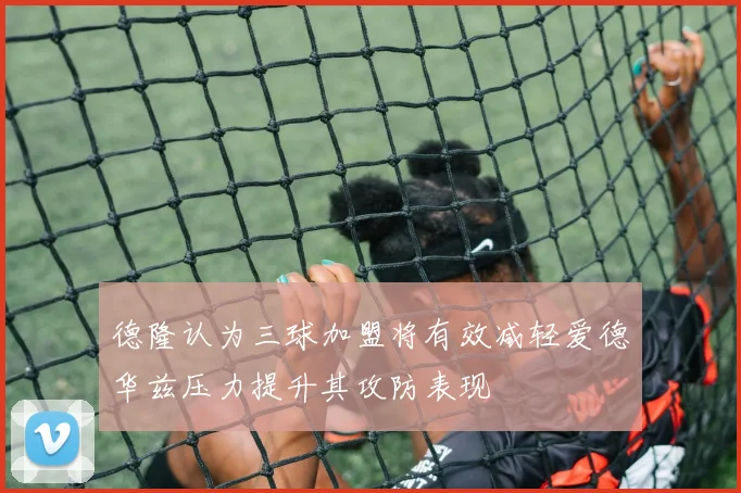 德隆认为三球加盟将有效减轻爱德华兹压力提升其攻防表现