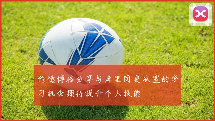 伦德博格分享与库里同更衣室的学习机会期待提升个人技能