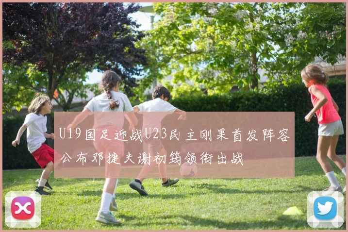 U19国足迎战U23民主刚果首发阵容公布邓捷夫谢初筠领衔出战