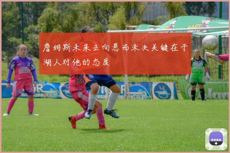 詹姆斯未来去向悬而未决关键在于湖人对他的态度