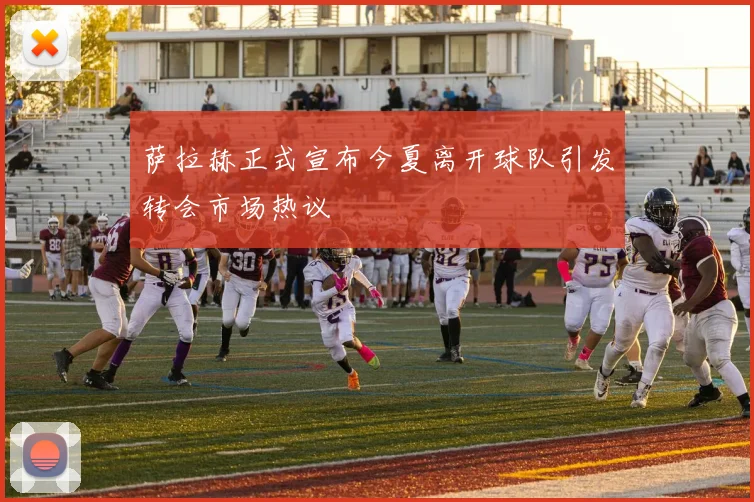 萨拉赫正式宣布今夏离开球队引发转会市场热议