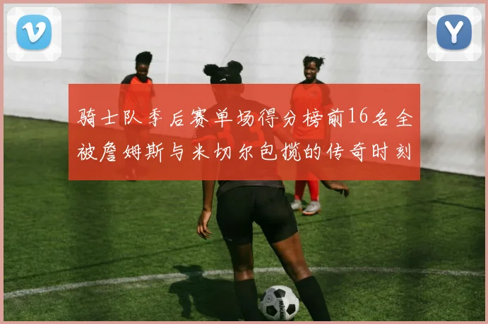 骑士队季后赛单场得分榜前16名全被詹姆斯与米切尔包揽的传奇时刻