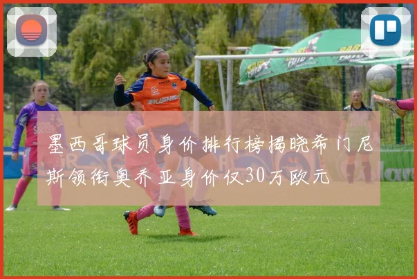 墨西哥球员身价排行榜揭晓希门尼斯领衔奥乔亚身价仅30万欧元