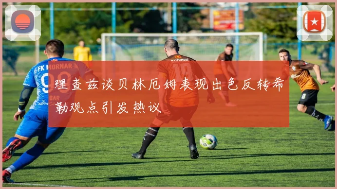 理查兹谈贝林厄姆表现出色反转希勒观点引发热议