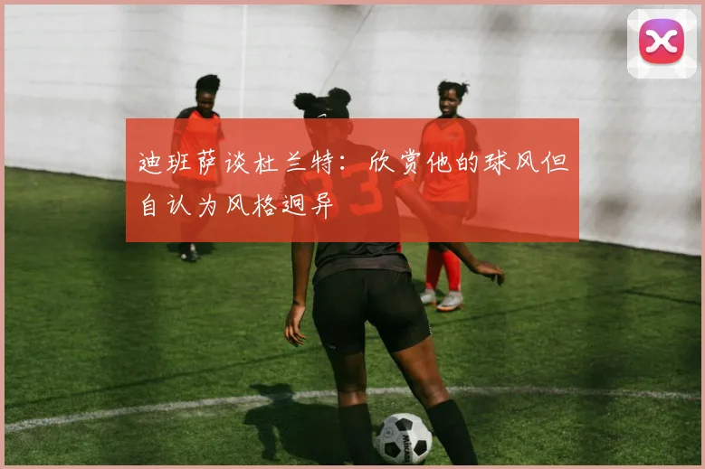 迪班萨谈杜兰特：欣赏他的球风但自认为风格迥异