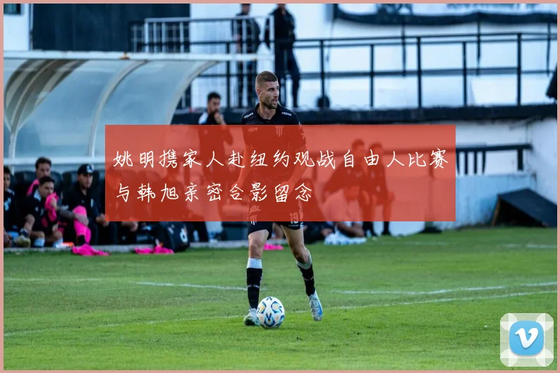 姚明携家人赴纽约观战自由人比赛与韩旭亲密合影留念