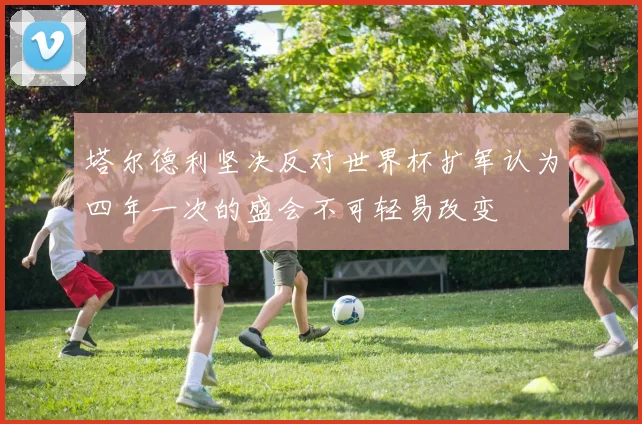 塔尔德利坚决反对世界杯扩军认为四年一次的盛会不可轻易改变