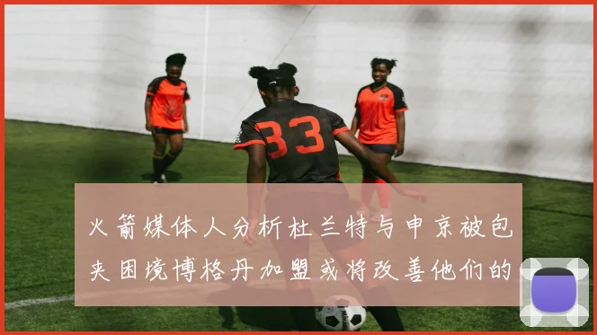 火箭媒体人分析杜兰特与申京被包夹困境博格丹加盟或将改善他们的进攻空间