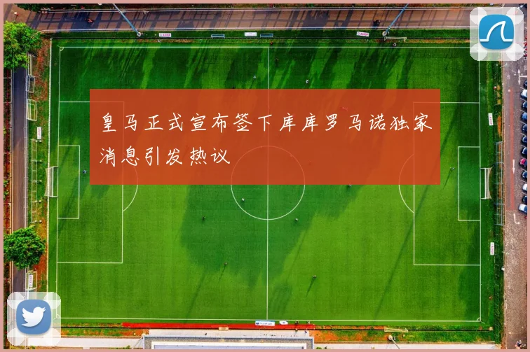 皇马正式宣布签下库库罗马诺独家消息引发热议