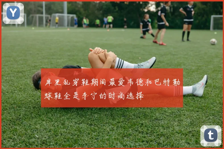 库里乱穿鞋期间最爱韦德和巴特勒球鞋全是李宁的时尚选择