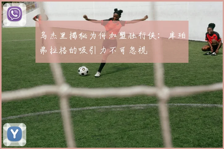 乌杰里揭秘为何加盟独行侠：库珀弗拉格的吸引力不可忽视