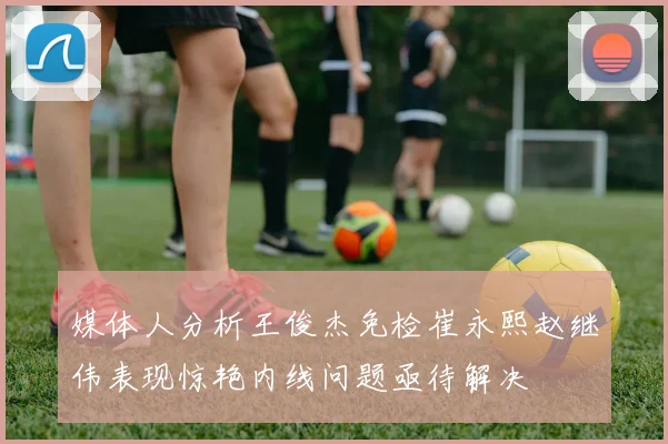 媒体人分析王俊杰免检崔永熙赵继伟表现惊艳内线问题亟待解决