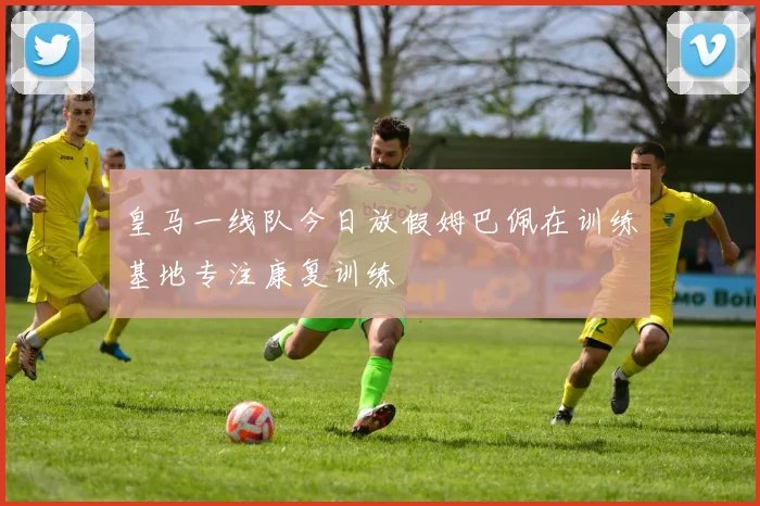 皇马一线队今日放假姆巴佩在训练基地专注康复训练