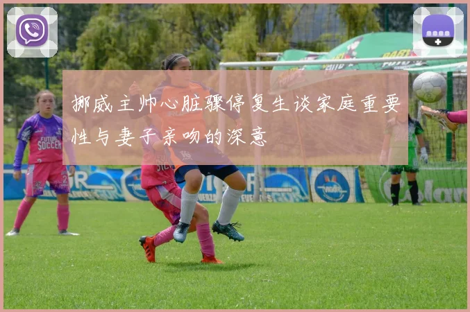 挪威主帅心脏骤停复生谈家庭重要性与妻子亲吻的深意