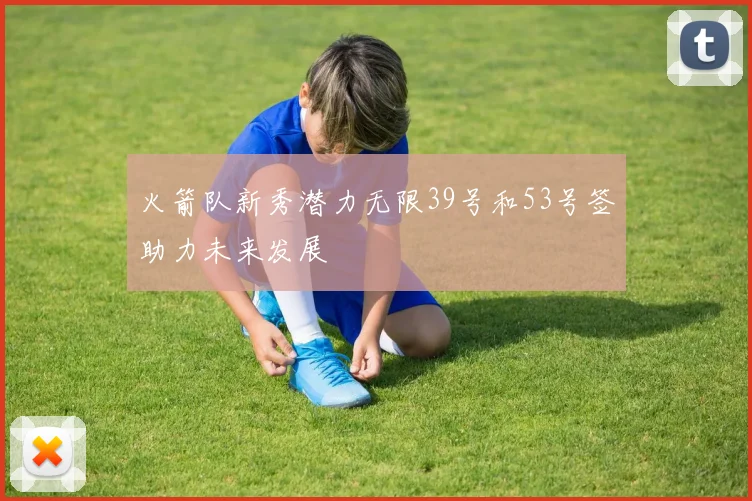 火箭队新秀潜力无限39号和53号签助力未来发展