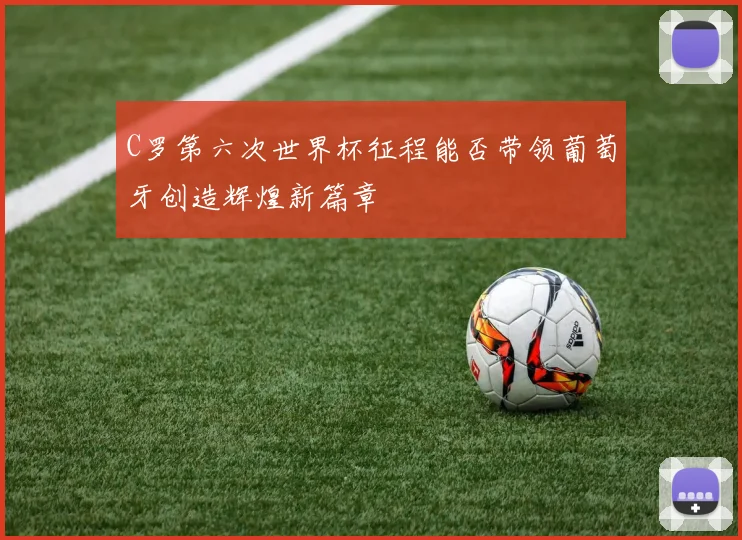 C罗第六次世界杯征程能否带领葡萄牙创造辉煌新篇章
