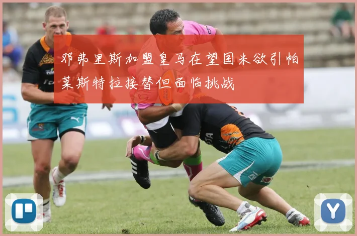 邓弗里斯加盟皇马在望国米欲引帕莱斯特拉接替但面临挑战