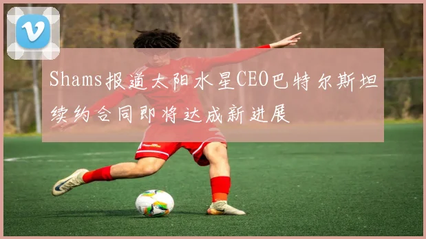 Shams报道太阳水星CEO巴特尔斯坦续约合同即将达成新进展