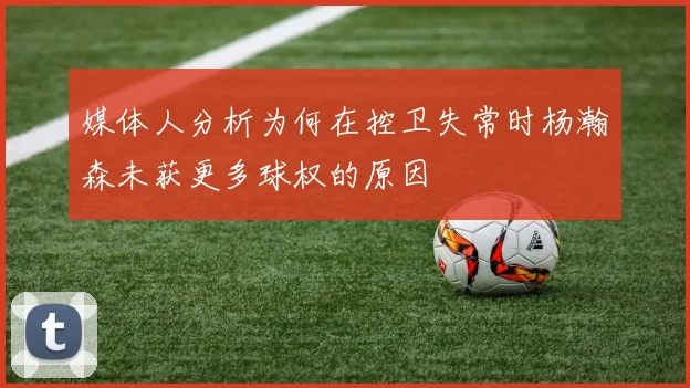 媒体人分析为何在控卫失常时杨瀚森未获更多球权的原因